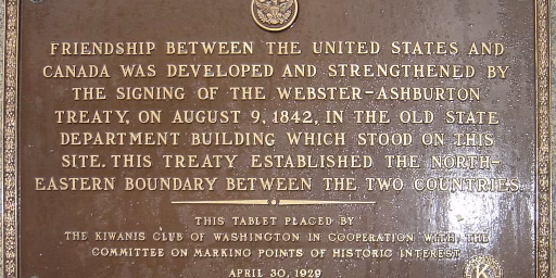 Friendship between the United States and Canada was developed and strengthened by the signing of the Webster-Ashburton Treaty, on August 9, 1842, in the old State Department building which stood on this site (wherever that is). This treaty established the north- eastern boundary between the two countries. This tablet paced by the Kiwanis Club of Washington in Cooperation with the committee on marking points of historic interest April 30, 1929.